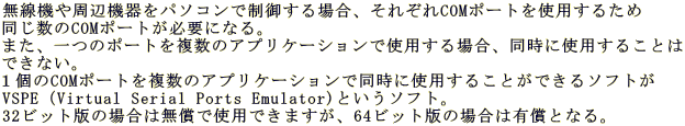 �����@����Ӌ@����p�\�R���Ő��䂷��ꍇ�A���ꂼ��COM�|�[�g���g�p���邽�� ��������COM�|�[�g���K�v�ɂȂ�B �܂��A��̃|�[�g�𕡐��̃A�v���P�[�V�����Ŏg�p����ꍇ�A�����Ɏg�p���邱�Ƃ� �ł��Ȃ��B �P��COM�|�[�g�𕡐��̃A�v���P�[�V�����œ����Ɏg�p���邱�Ƃ��ł���\�t�g�� VSPE�iVirtual Serial Ports Emulator)�Ƃ����\�t�g�B 32�r�b�g�ł̏ꍇ�͖����Ŏg�p�ł��܂����A64�r�b�g�ł̏ꍇ�͗L���ƂȂ�B