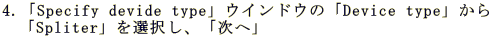 4.�uSpecify devide type�v�E�C���h�E�́uDevice type�v���� �@�uSpliter�v��I�����A�u���ցv