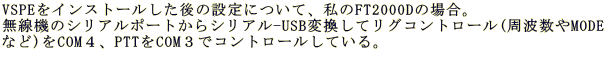 VSPE���C���X�g�[��������̐ݒ�ɂ��āA����FT2000D�̏ꍇ�B �����@�̃V���A���|�[�g����V���A��-USB�ϊ����ă��O�R���g���[��(���g����MODE �Ȃ�)��COM�S�APTT��COM�R�ŃR���g���[�����Ă���B 