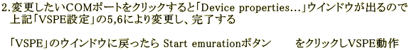 2.�ύX������COM�|�[�g���N���b�N����ƁuDevice properties...�v�E�C���h�E���o��̂� �@��L�uVSPE�ݒ�v��5,6�ɂ��ύX���A�������� �@ �@�uVSPE�v�̃E�C���h�E�ɖ߂����� Start emuration�{�^���@�@�@���N���b�N��VSPE����@