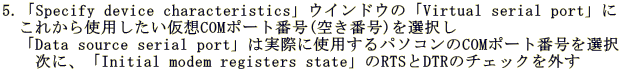 5.�uSpecify device characteristics�v�E�C���h�E�́uVirtual serial port�v�� �@���ꂩ��g�p���������zCOM�|�[�g�ԍ�(�󂫔ԍ�)��I���� �@�uData source serial port�v�͎��ۂɎg�p����p�\�R����COM�|�[�g�ԍ���I�� �@�@���ɁA�uInitial modem registers state�v��RTS��DTR�̃`�F�b�N���O��