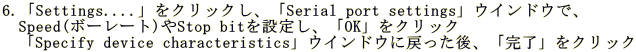 6.�uSettings....�v���N���b�N���A�uSerial port settings�v�E�C���h�E�ŁA �@Speed(�{�[���[�g)��Stop bit��ݒ肵�A�uOK�v���N���b�N �@�uSpecify device characteristics�v�E�C���h�E�ɖ߂�����A�u�����v���N���b�N