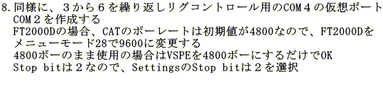 8.���l�ɁA�R����U���J��Ԃ����O�R���g���[���p��COM�S�̉��z�|�[�g �@COM�Q���쐬���� �@FT2000D�̏ꍇ�ACAT�̃{�[���[�g�͏����l��4800�Ȃ̂ŁAFT2000D�� �@���j���[���[�h28��9600�ɕύX����@   4800�{�[�̂܂܎g�p�̏ꍇ��VSPE��4800�{�[�ɂ��邾����OK �@Stop bit�͂Q�Ȃ̂ŁASettings��Stop bit�͂Q��I��  �@